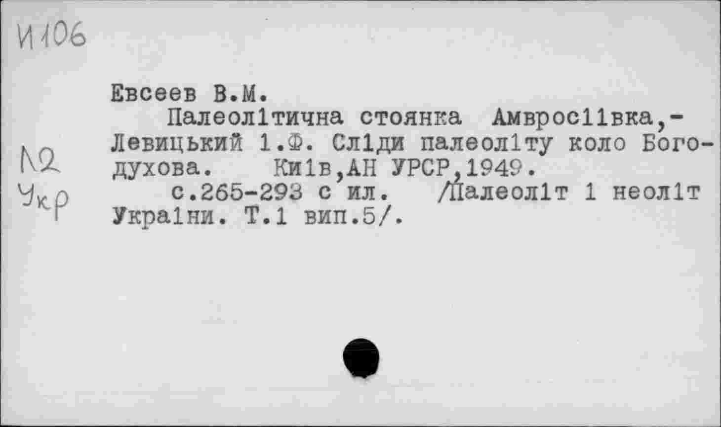 ﻿И 406
№
Евсеев В.М.
Палеолітична стоянка Амвросіївка,-Левицький 1.Ф. Сліди палеоліту коло Богодухова. Київ,АН УРСР.1949.
с.265-293 с ил. /Палеоліт 1 неоліт України. T.l вип.5/.